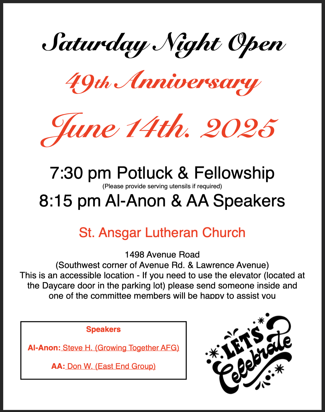 Saturday Night Open 49th Anniversary June 14th. 2025 7:30 pm Potluck & Fellowship (Please provide serving utensils if required) 8:15 pm Al-Anon & AA Speakers St. Ansgar Lutheran Church 1498 Avenue Road (Southwest corner of Avenue Rd. & Lawrence Avenue) This is an accessible location - If you need to use the elevator (located at the Daycare door in the parking lot) please send someone inside and one of the committee members will be happy to assist you Speakers Al-Anon: Steve H. (Growing Together AFG) AA: Don W. (East End Group)